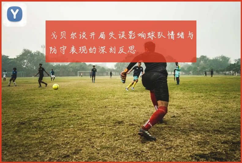 戈贝尔谈开局失误影响球队情绪与防守表现的深刻反思