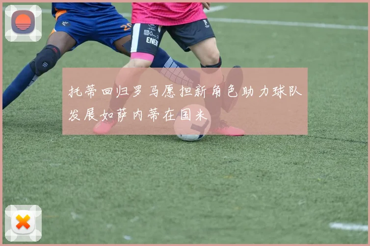 托蒂回归罗马愿担新角色助力球队发展如萨内蒂在国米