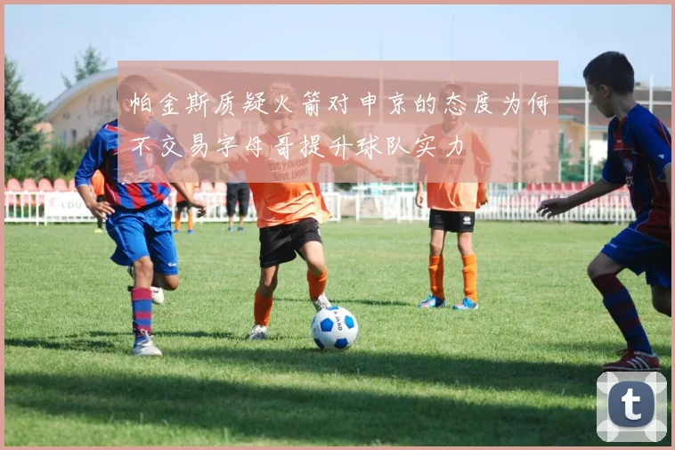 帕金斯质疑火箭对申京的态度为何不交易字母哥提升球队实力