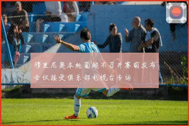 穆里尼奥本轮葡超不召开赛前发布会仅接受俱乐部电视台专访