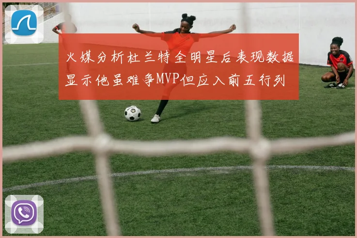 火媒分析杜兰特全明星后表现数据显示他虽难争MVP但应入前五行列