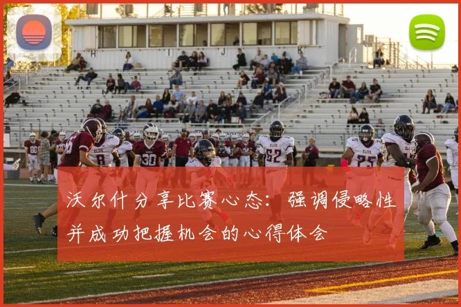 沃尔什分享比赛心态：强调侵略性并成功把握机会的心得体会