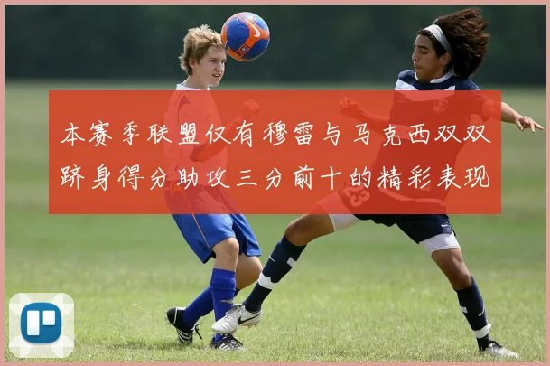 本赛季联盟仅有穆雷与马克西双双跻身得分助攻三分前十的精彩表现