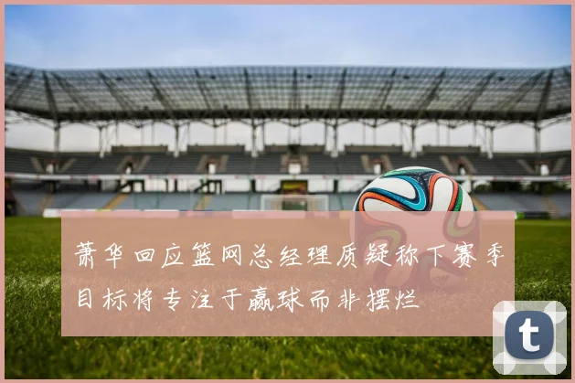 萧华回应篮网总经理质疑称下赛季目标将专注于赢球而非摆烂