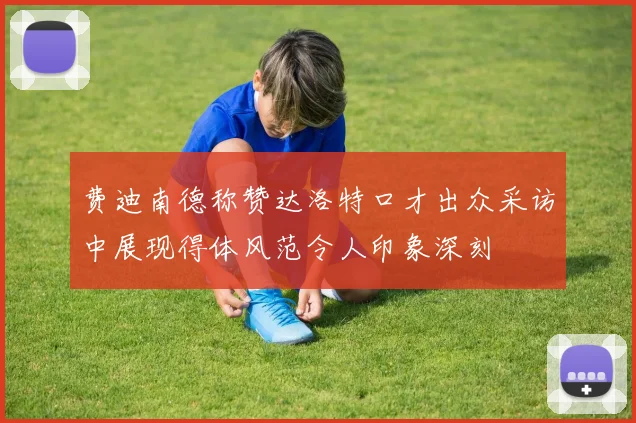费迪南德称赞达洛特口才出众采访中展现得体风范令人印象深刻