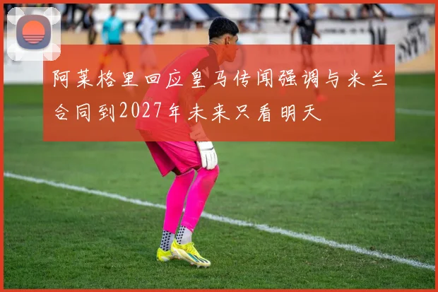 阿莱格里回应皇马传闻强调与米兰合同到2027年未来只看明天