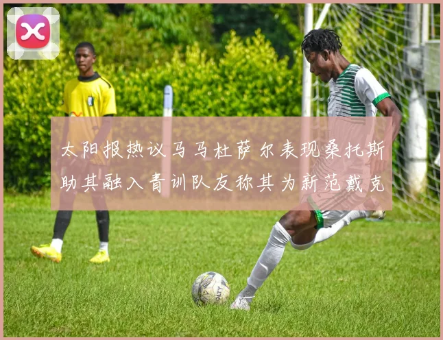 太阳报热议马马杜萨尔表现桑托斯助其融入青训队友称其为新范戴克