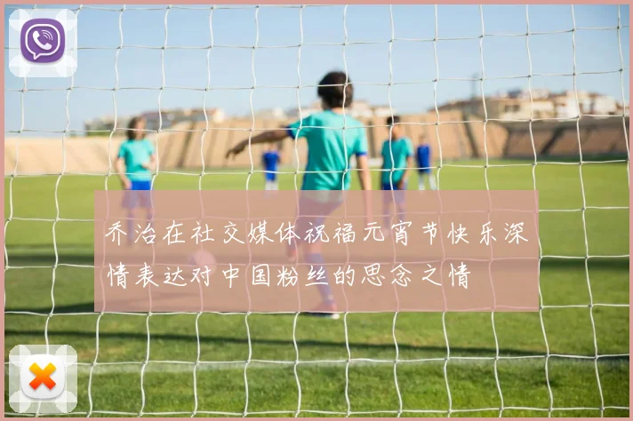 乔治在社交媒体祝福元宵节快乐深情表达对中国粉丝的思念之情