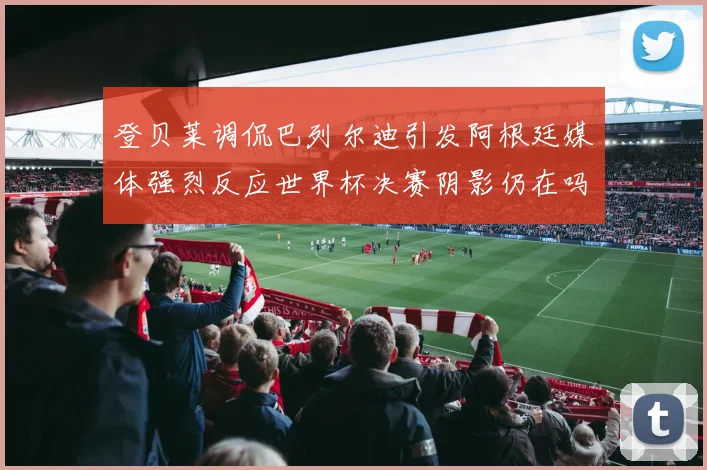 登贝莱调侃巴列尔迪引发阿根廷媒体强烈反应世界杯决赛阴影仍在吗