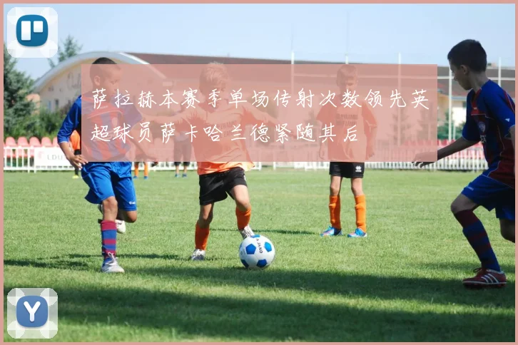 萨拉赫本赛季单场传射次数领先英超球员萨卡哈兰德紧随其后
