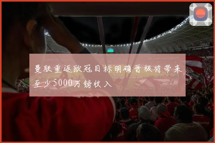 曼联重返欧冠目标明确晋级将带来至少5000万镑收入