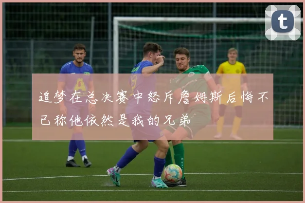 追梦在总决赛中怒斥詹姆斯后悔不已称他依然是我的兄弟