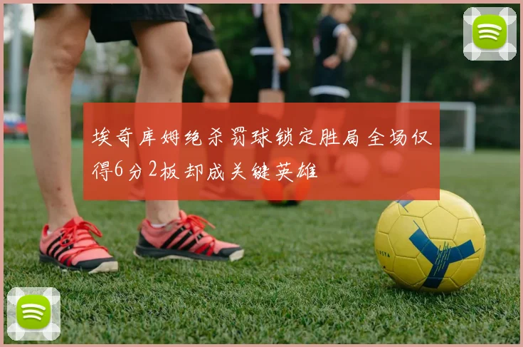 埃奇库姆绝杀罚球锁定胜局全场仅得6分2板却成关键英雄