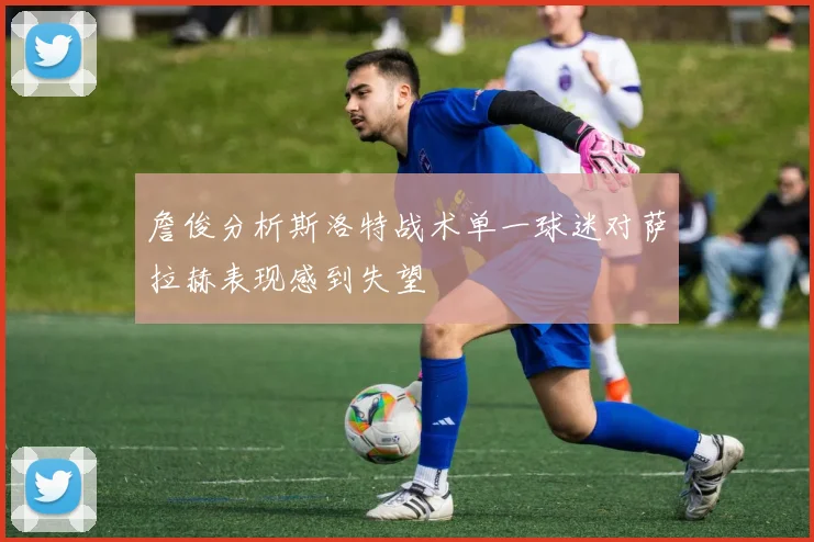 詹俊分析斯洛特战术单一球迷对萨拉赫表现感到失望