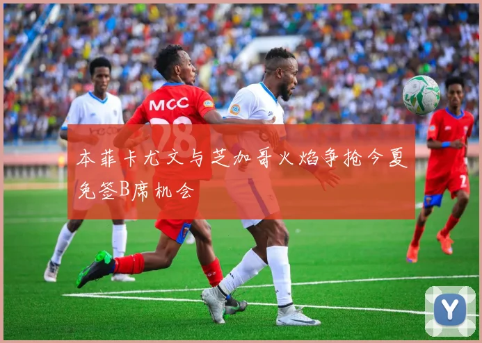 本菲卡尤文与芝加哥火焰争抢今夏免签B席机会