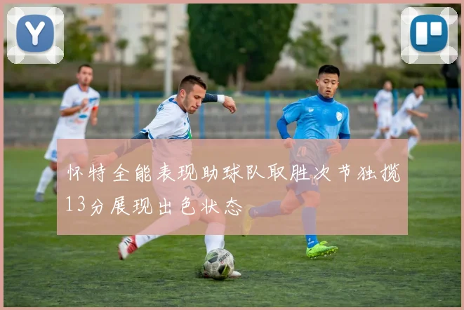 怀特全能表现助球队取胜次节独揽13分展现出色状态