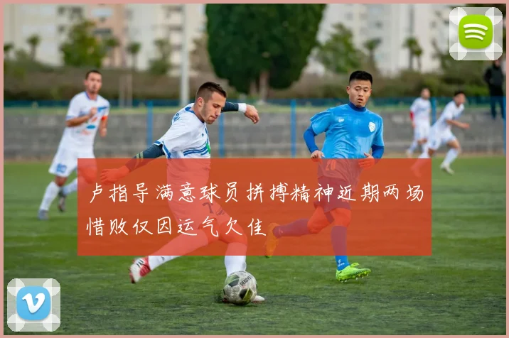 卢指导满意球员拼搏精神近期两场惜败仅因运气欠佳