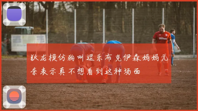 狄龙模仿狗叫逗乐布克伊森妈妈无奈表示真不想看到这种场面