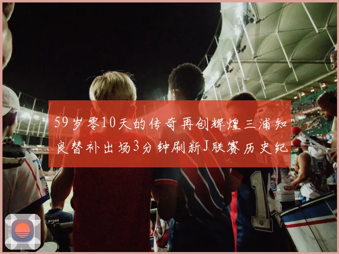 59岁零10天的传奇再创辉煌三浦知良替补出场3分钟刷新J联赛历史纪录