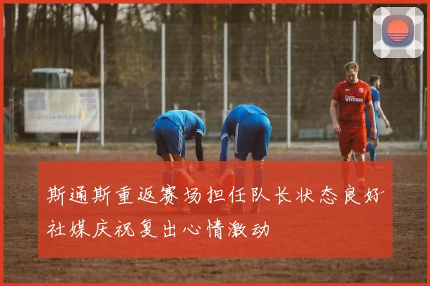 斯通斯重返赛场担任队长状态良好社媒庆祝复出心情激动