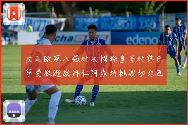 女足欧冠八强对决揭晓皇马对阵巴萨曼联迎战拜仁阿森纳挑战切尔西