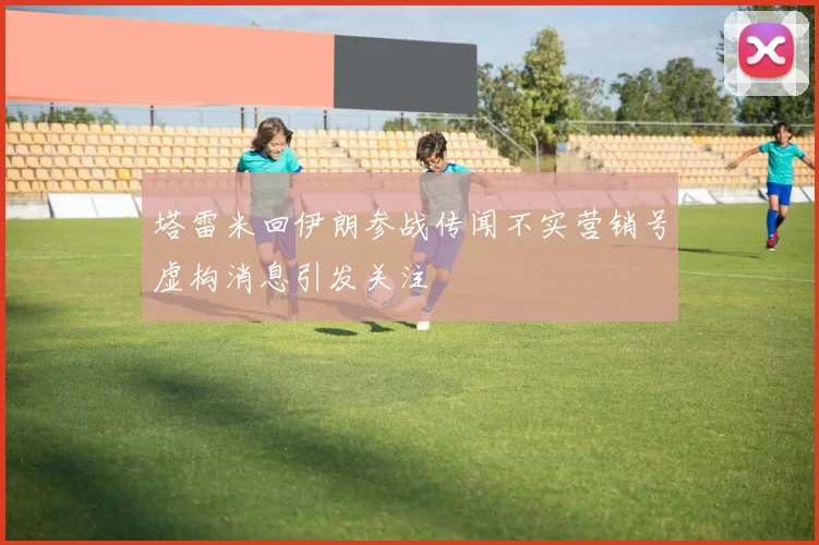 塔雷米回伊朗参战传闻不实营销号虚构消息引发关注