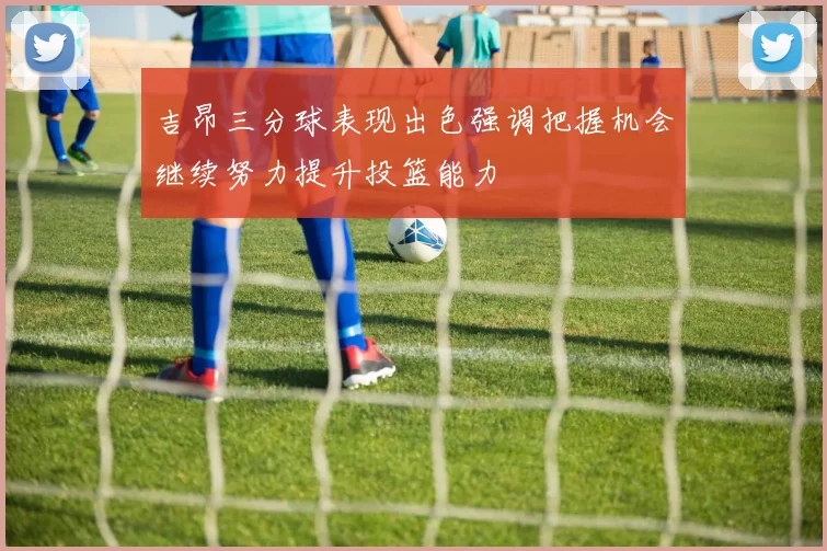 吉昂三分球表现出色强调把握机会继续努力提升投篮能力