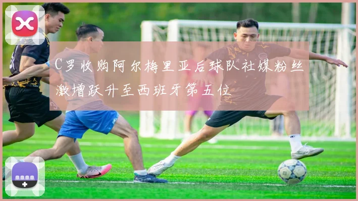 C罗收购阿尔梅里亚后球队社媒粉丝激增跃升至西班牙第五位